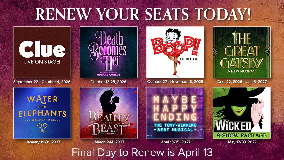 Renew your seats by April 13. Logos for CLUE, Death Becomes Her, Boop, The Great Gatsby, Water for Elephants, Beauty and the Beast, Maybe Happy Ending and Wicked (for 8-show package). 